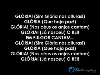 GLÓRIA! (Sim Glória nas alturas!)
GLÓRIA (Que haja paz!)
GLÓRIA! (Nos céus os anjos cantam)
GLÓRIA! (Já nasceu) O REI!
EM FULGOR CANTAM...
GLÓRIA! (Sim Glória nas alturas!)
GLÓRIA (Que haja paz!)
GLÓRIA! (Nos céus os anjos cantam)
GLÓRIA! (Já nasceu) O REI!
 