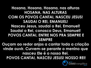Hosana, Hosana, Hosana, nas alturas
HOSANA, NAS ALTURAS
COM OS POVOS CANTAI, NASCEU JESUS!
SAUDAI O REI, EMANUEL!
Nasceu Jesus, saudai o Rei, Emanuel!
Saudai o Rei, conosco Deus, Emanuel!
POVOS CANTAI, ENTRE NOS PRA SEMPRE E
SEMPRE
Ouçam ao redor anjos a cantar toda a criação
vinde ouvir. Curvem-se perante o menino que
nasceu Ele é o nosso Rei.
POVOS CANTAI, NASCEU JESUS! NOSSO REI!
 