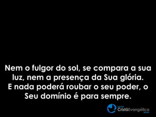 Nem o fulgor do sol, se compara a sua
luz, nem a presença da Sua glória.
E nada poderá roubar o seu poder, o
Seu domínio é para sempre.
 