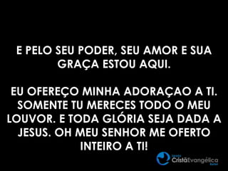 E PELO SEU PODER, SEU AMOR E SUA
GRAÇA ESTOU AQUI.
EU OFEREÇO MINHA ADORAÇAO A TI.
SOMENTE TU MERECES TODO O MEU
LOUVOR. E TODA GLÓRIA SEJA DADA A
JESUS. OH MEU SENHOR ME OFERTO
INTEIRO A TI!
 