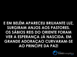 E EM BELÉM APARECEU BRILHANTE LUZ,
SURGIRAM ANJOS AOS PASTORES.
OS SÁBIOS REIS DO ORIENTE FORAM
VER A ESPERANÇA JÁ NASCIDA. EM
GRANDE ADORAÇAO CURVARAM-SE
AO PRINCIPE DA PAZ!
 