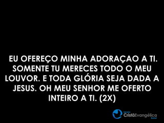 EU OFEREÇO MINHA ADORAÇAO A TI.
SOMENTE TU MERECES TODO O MEU
LOUVOR. E TODA GLÓRIA SEJA DADA A
JESUS. OH MEU SENHOR ME OFERTO
INTEIRO A TI. (2X)
 