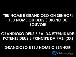 TEU NOME É GRANDIOSO OH SENHOR!
TEU NOME OH DEUS É DIGNO DE
LOUVOR!
GRANDIOSO DEUS E PAI DA ETERNIDADE.
POTENTE DEUS E PRINCIPE DA PAZ! (3X)
GRANDIOSO É TEU NOME O SENHOR!
 