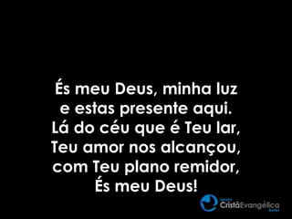 És meu Deus, minha luz
e estas presente aqui.
Lá do céu que é Teu lar,
Teu amor nos alcançou,
com Teu plano remidor,
És meu Deus!
 