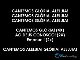 CANTEMOS GLÓRIA, ALELUIA!
CANTEMOS GLÓRIA, ALELUIA!
CANTEMOS GLÓRIA, ALELUIA!
CANTEMOS GLÓRIA! (4X)
AO DEUS CONOSCO! (2X)
Emanuel! (2x)
CANTEMOS ALELUIA! GLÓRIA! ALELUIA!
 