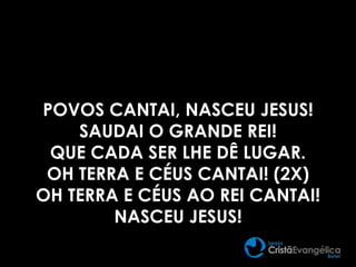 POVOS CANTAI, NASCEU JESUS!
SAUDAI O GRANDE REI!
QUE CADA SER LHE DÊ LUGAR.
OH TERRA E CÉUS CANTAI! (2X)
OH TERRA E CÉUS AO REI CANTAI!
NASCEU JESUS!
 