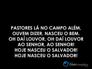 PASTORES LÁ NO CAMPO ALÉM,
OUVEM DIZER, NASCEU O BEM.
OH DAÍ LOUVOR, OH DAÍ LOUVOR
AO SENHOR, AO SENHOR!
HOJE NASCEU O SALVADOR!
HOJE NASCEU O SALVADOR!
 