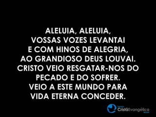 ALELUIA, ALELUIA,
VOSSAS VOZES LEVANTAI
E COM HINOS DE ALEGRIA,
AO GRANDIOSO DEUS LOUVAI.
CRISTO VEIO RESGATAR-NOS DO
PECADO E DO SOFRER.
VEIO A ESTE MUNDO PARA
VIDA ETERNA CONCEDER.
 
