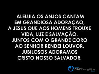 ALELUIA OS ANJOS CANTAM
EM GRANDIOSA ADORAÇÃO,
A JESUS QUE AOS HOMENS TROUXE
VIDA, LUZ E SALVAÇÃO.
JUNTOS COM O GRANDE CORO
AO SENHOR RENDEI LOUVOR.
JUBILOSOS ADORAMOS
CRISTO NOSSO SALVADOR.
 