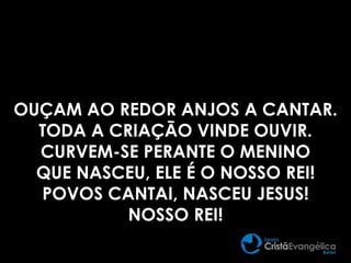 OUÇAM AO REDOR ANJOS A CANTAR.
TODA A CRIAÇÃO VINDE OUVIR.
CURVEM-SE PERANTE O MENINO
QUE NASCEU, ELE É O NOSSO REI!
POVOS CANTAI, NASCEU JESUS!
NOSSO REI!
 