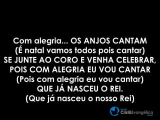 Com alegria... OS ANJOS CANTAM
(É natal vamos todos pois cantar)
SE JUNTE AO CORO E VENHA CELEBRAR,
POIS COM ALEGRIA EU VOU CANTAR
(Pois com alegria eu vou cantar)
QUE JÁ NASCEU O REI.
(Que já nasceu o nosso Rei)
 