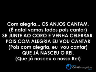 Com alegria... OS ANJOS CANTAM.
(É natal vamos todos pois cantar)
SE JUNTE AO CORO E VENHA CELEBRAR.
POIS COM ALEGRIA EU VOU CANTAR
(Pois com alegria, eu vou cantar)
QUE JÁ NASCEU O REI.
(Que já nasceu o nosso Rei)
 