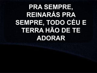 PRA SEMPRE,
REINARÁS PRA
SEMPRE, TODO CÉU E
TERRA HÃO DE TE
ADORAR

 