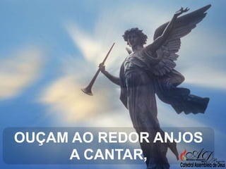 OUÇAM AO REDOR ANJOS
A CANTAR,

 