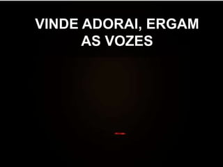 VINDE ADORAI, ERGAM
AS VOZES

 