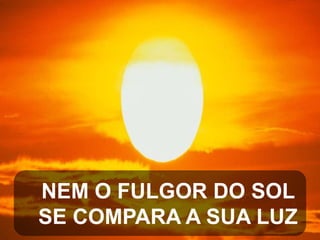 NEM O FULGOR DO SOL
SE COMPARA A SUA LUZ

 