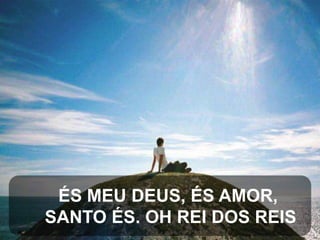 ÉS MEU DEUS, ÉS AMOR,
SANTO ÉS. OH REI DOS REIS

 