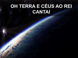 OH TERRA E CÉUS AO REI
CANTAI

 