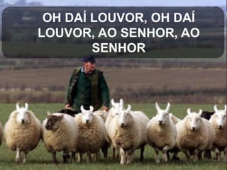 OH DAÍ LOUVOR, OH DAÍ
LOUVOR, AO SENHOR, AO
SENHOR

 