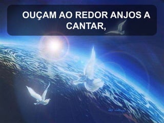 OUÇAM AO REDOR ANJOS A
CANTAR,

 