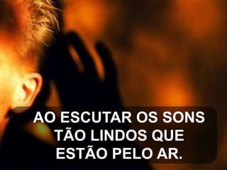 AO ESCUTAR OS SONS
TÃO LINDOS QUE
ESTÃO PELO AR.

 