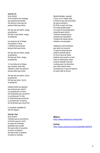 Canción IV
(Luis Advis)                    Quizás mañana o pasado
A los hombres de la pampa       o bien, en un tiempo más,
que quisieron protestar         la historia que han escuchado
los mataron como perros         de nuevo sucederá.
porque había que matar.         Es Chile un país tan largo,
                                mil cosas pueden pasar
No hay que ser pobre, amigo,    si es que no nos preparamos
es peligroso.                   resueltos para luchar.
No hay ni que hablar, amigo,    Tenemos razones puras,
es peligroso.                   tenemos por qué pelear.
                                Tenemos las manos duras,
Las mujeres de la Pampa         tenemos con qué ganar.
se pusieron a llorar
y también las matarían          Unámonos como hermanos
porque había que matar.         que nadie nos vencerá.
                                Si quieren esclavizarnos,
No hay que ser pobre, amiga,    jamás lo podrán lograr.
es peligroso.                   La tierra será de todos
No hay que llorar, amiga,       también será nuestro el mar.
es peligroso.                   Justicia habrá para todos
                                y habrá también libertad.
Y a los niños de la Pampa       Luchemos por los derechos
que miraban, nada más,          que todos deben tener.
también a ellos los mataron     Luchemos por lo que es nuestro,
porque había que matar.         de nadie más ha de ser.

No hay que ser pobre, hijito,
es peligroso.
No hay que nacer, hijito,
es peligroso.

¿Dónde están los asesinos
que mataron por matar?
Lo juramos por la tierra,
los tendremos que encontrar.
Lo juramos por la vida,
lo tendremos que encontrar.
Lo juramos por la muerte,
los tendremos que encontrar.

Lo juramos compañeros,
ese día llegará.

Canción final
(Luis Advis)                    Música
Ustedes que ya escucharon       http://www.cantatarock.cl/home.html
la historia que se contó
no sigan allí sentados
                                Letras
pensando que ya pasó.
                                http://www.cancioneros.com/nd.php?NM=31&CN=5
No basta sólo el recuerdo,
el canto no bastará.
No basta sólo el lamento,
miremos la realidad.




                                                                               4
 