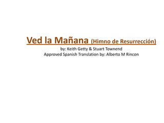 Ved la Mañana (Himno de Resurrección)
           by: Keith Getty & Stuart Townend
    Approved Spanish Translation by: Alberto M Rincon
 