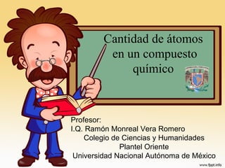 Cantidad de átomos
en un compuesto
químico
Profesor:
I.Q. Ramón Monreal Vera Romero
Colegio de Ciencias y Humanidades
Plantel Oriente
Universidad Nacional Autónoma de México
 
