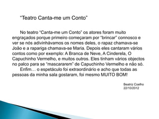 “Teatro Canta-me um Conto”

    No teatro “Canta-me um Conto” os atores foram muito
engraçados porque primeiro começaram por “brincar” connosco e
ver se nós adivinhávamos os nomes deles, o rapaz chamava-se
João e a rapariga chamava-se Maria. Depois eles cantaram vários
contos como por exemplo: A Branca de Neve, A Cinderela, O
Capuchinho Vermelho, e muitos outros. Eles tinham vários objectos
no palco para se “mascararem” de Capuchinho Vermelho e não só.
    Enfim… o espetáculo foi extraordinário e acho que todas as
pessoas da minha sala gostaram, foi mesmo MUITO BOM!

                                                      Beatriz Coelho
                                                      22/10/2012
 