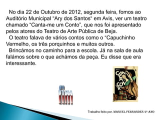 No dia 22 de Outubro de 2012, segunda feira, fomos ao
Auditório Municipal “Ary dos Santos“ em Avis, ver um teatro
chamado “Canta-me um Conto”, que nos foi apresentado
pelos atores do Teatro de Arte Pública de Beja.
  O teatro falava de vários contos como o “Capuchinho
Vermelho, os três porquinhos e muitos outros.
  Brincámos no caminho para a escola. Já na sala de aula
falámos sobre o que achámos da peça. Eu disse que era
interessante.




                                  Trabalho feito por. Manuel Fernandes 4º ano
 