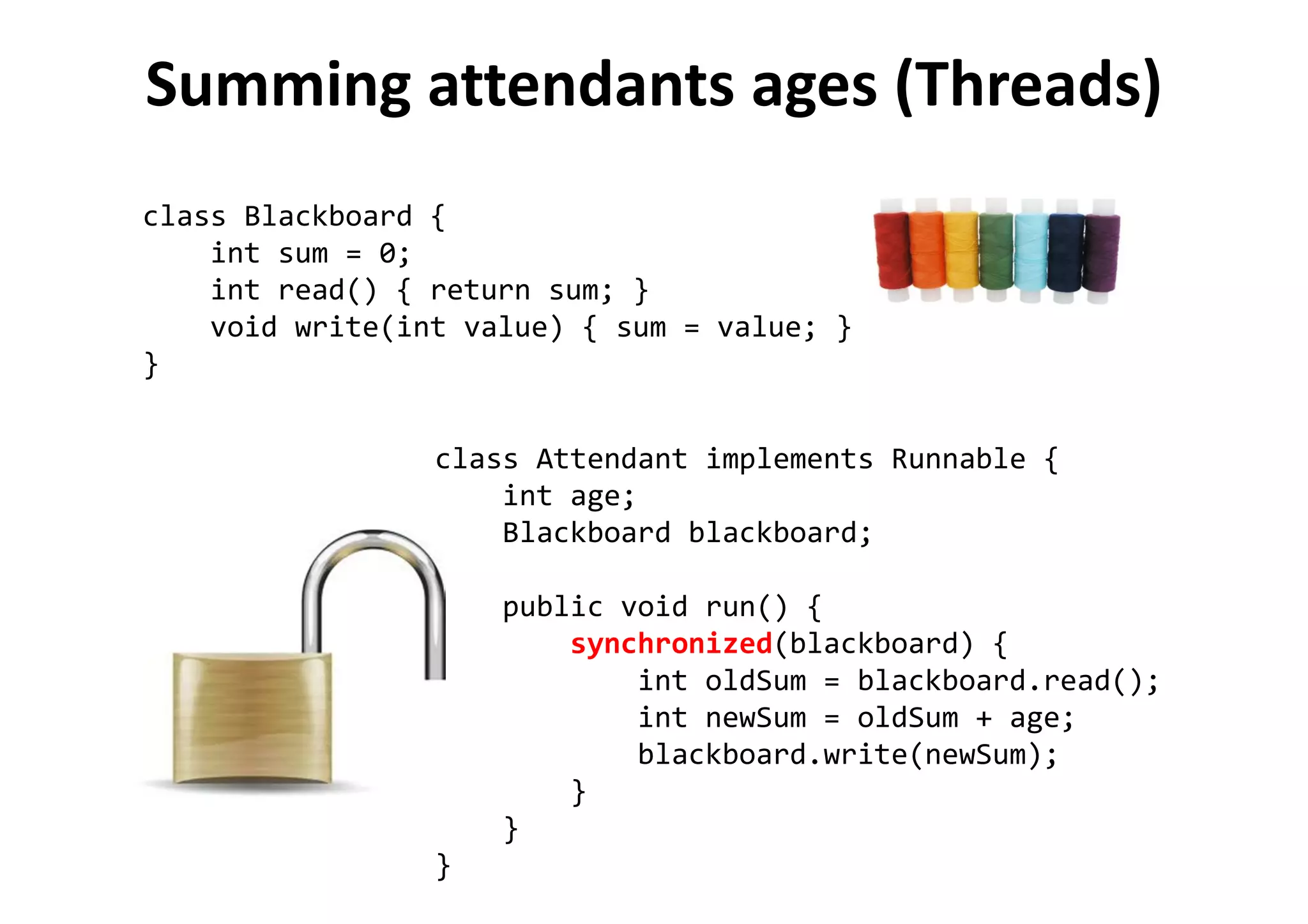 Summing attendants ages (Threads)
class Blackboard {
int sum = 0;
int read() { return sum; }
void write(int value) { sum = value; }
}
class Attendant implements Runnable {
int age;
Blackboard blackboard;
public void run() {
synchronized(blackboard) {
int oldSum = blackboard.read();
int newSum = oldSum + age;
blackboard.write(newSum);
}
}
}
 