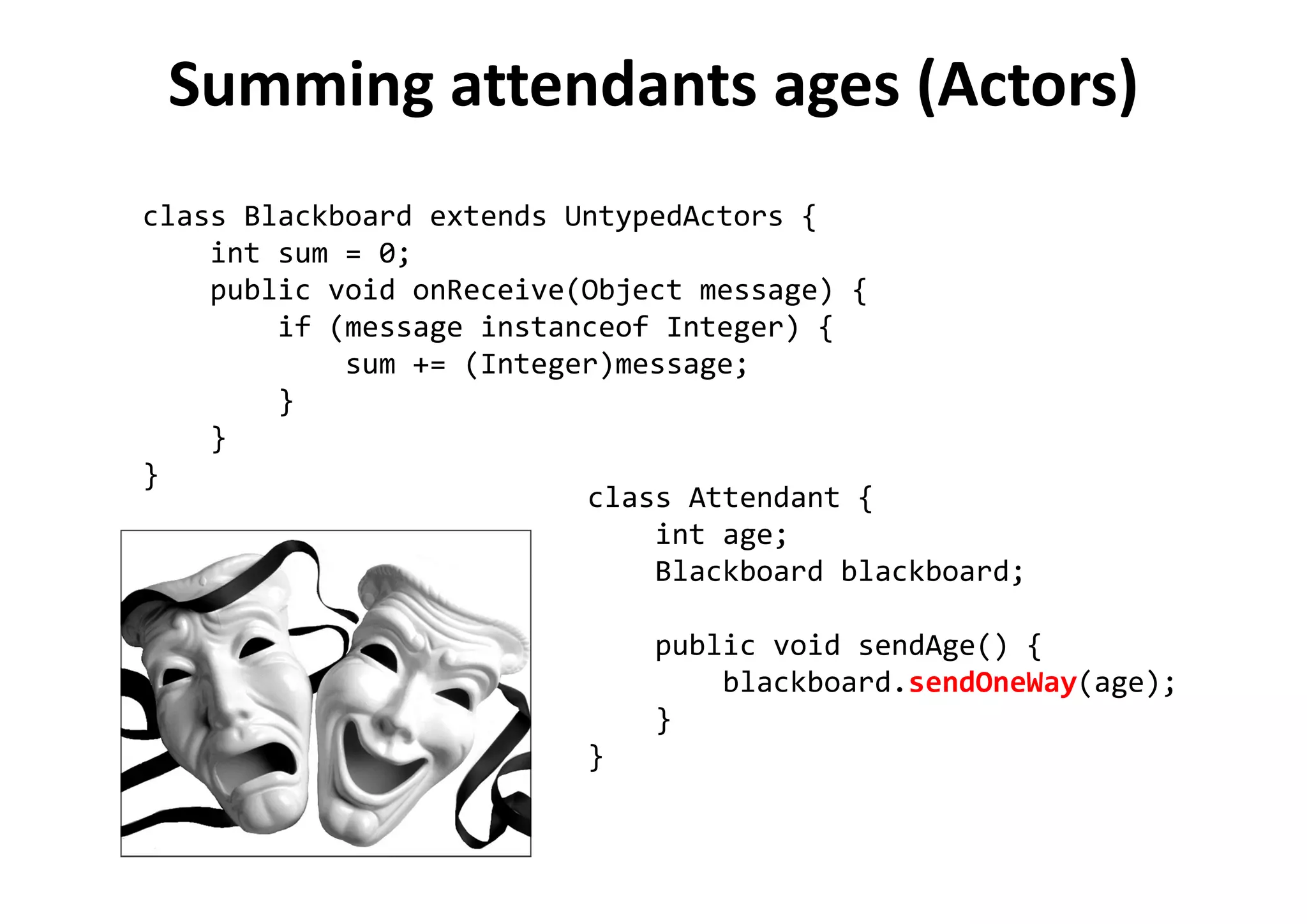 Summing attendants ages (Actors)
class Blackboard extends UntypedActors {
int sum = 0;
public void onReceive(Object message) {
if (message instanceof Integer) {
sum += (Integer)message;
}
}
}
class Attendant {
int age;
Blackboard blackboard;
public void sendAge() {
blackboard.sendOneWay(age);
}
}
 