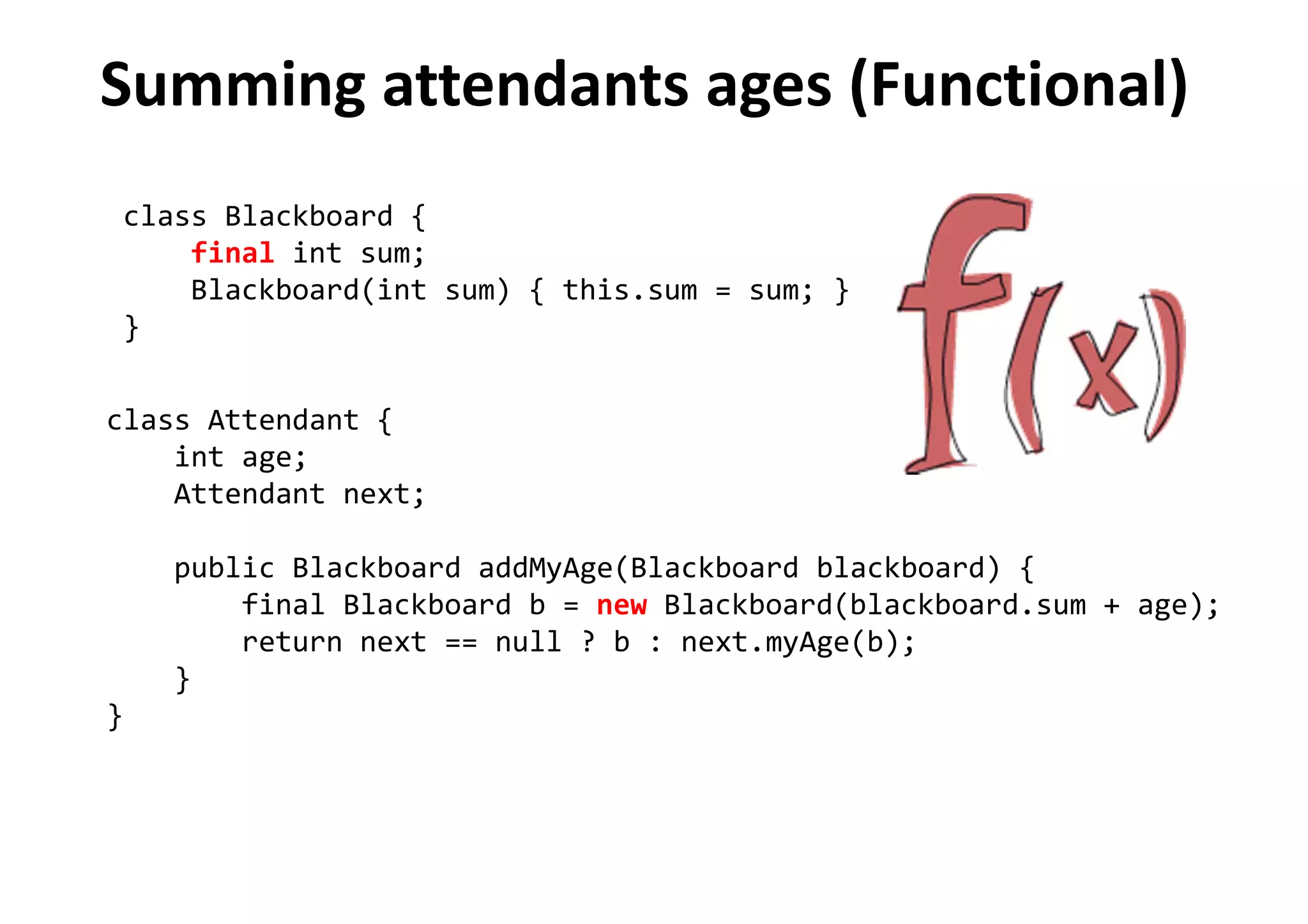 Summing attendants ages (Functional)
class Blackboard {
final int sum;
Blackboard(int sum) { this.sum = sum; }
}
class Attendant {
int age;
Attendant next;
public Blackboard addMyAge(Blackboard blackboard) {
final Blackboard b = new Blackboard(blackboard.sum + age);
return next == null ? b : next.myAge(b);
}
}
 