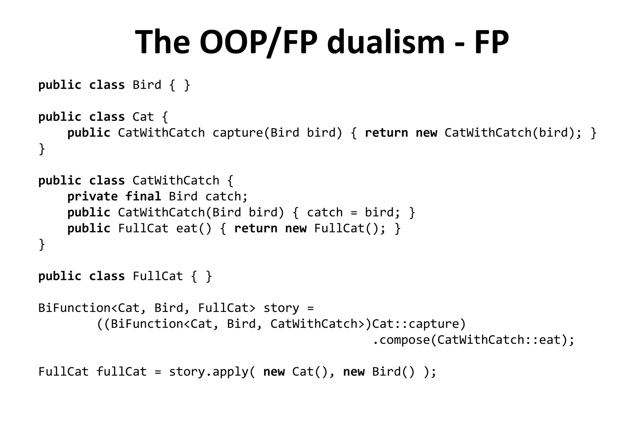 The OOP/FP dualism - FP
public class Bird { }
public class Cat {
public CatWithCatch capture(Bird bird) { return new CatWithCatch(bird); }
}
public class CatWithCatch {
private final Bird catch;
public CatWithCatch(Bird bird) { catch = bird; }
public FullCat eat() { return new FullCat(); }
}
public class FullCat { }
BiFunction<Cat, Bird, FullCat> story =
((BiFunction<Cat, Bird, CatWithCatch>)Cat::capture)
.compose(CatWithCatch::eat);
FullCat fullCat = story.apply( new Cat(), new Bird() );
 