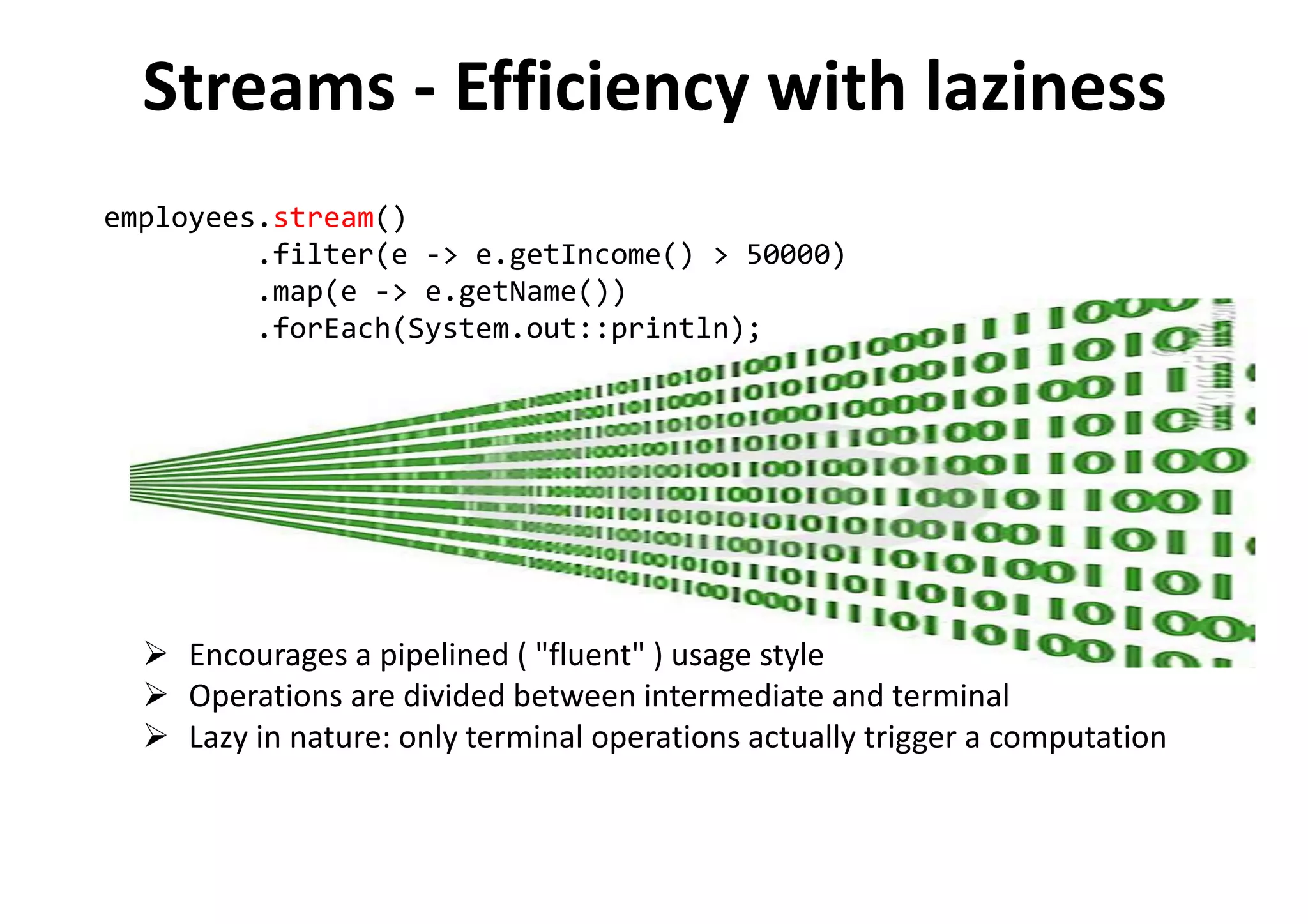 Encourages a pipelined ( "fluent" ) usage style
Operations are divided between intermediate and terminal
Lazy in nature: only terminal operations actually trigger a computation
employees.stream()
.filter(e -> e.getIncome() > 50000)
.map(e -> e.getName())
.forEach(System.out::println);
Streams - Efficiency with laziness
 