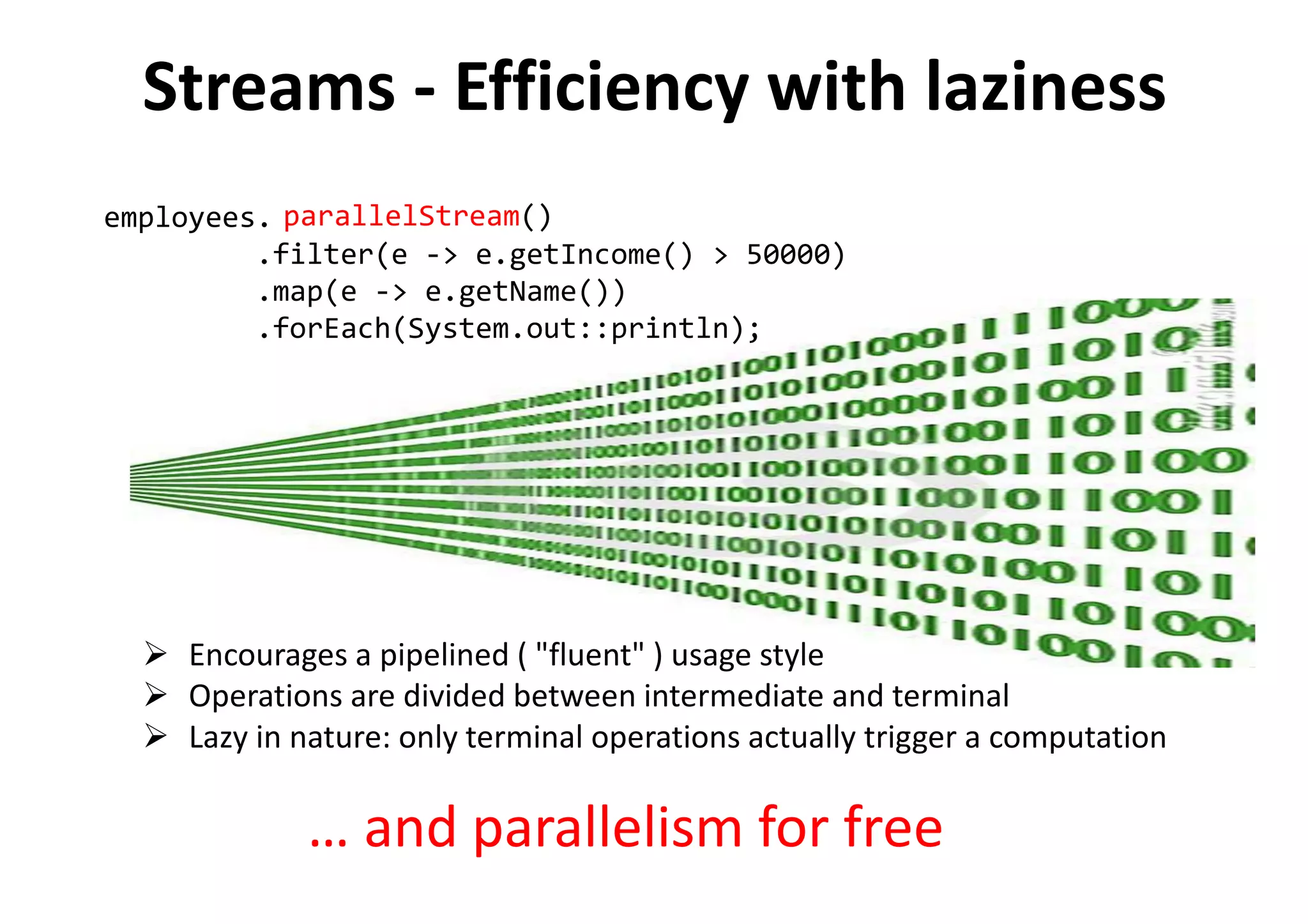 Encourages a pipelined ( "fluent" ) usage style
Operations are divided between intermediate and terminal
Lazy in nature: only terminal operations actually trigger a computation
employees.stream()
.filter(e -> e.getIncome() > 50000)
.map(e -> e.getName())
.forEach(System.out::println);
parallelStream()
… and parallelism for free
Streams - Efficiency with laziness
 