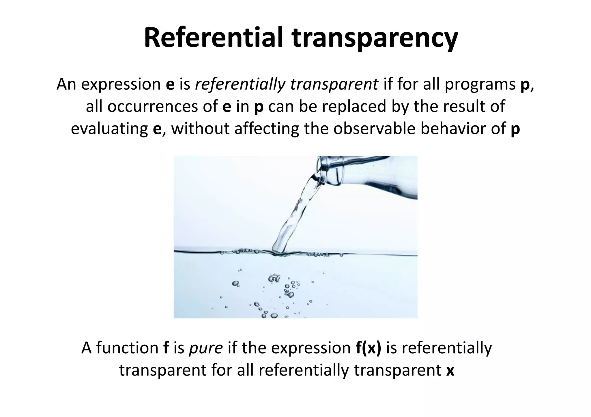 Referential transparency
An expression e is referentially transparent if for all programs p,
all occurrences of e in p can be replaced by the result of
evaluating e, without affecting the observable behavior of p
A function f is pure if the expression f(x) is referentially
transparent for all referentially transparent x
 