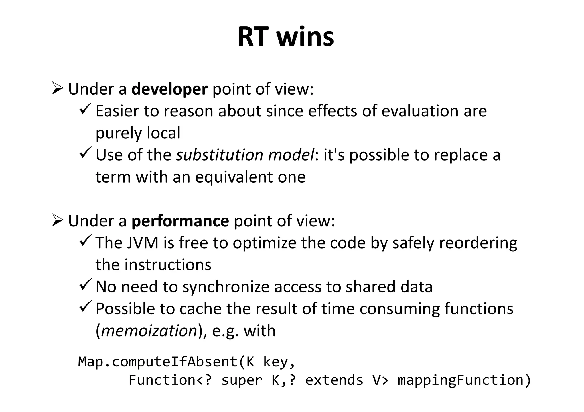 RT wins
Under a developer point of view:
Easier to reason about since effects of evaluation are
purely local
Use of the substitution model: it's possible to replace a
term with an equivalent one
Under a performance point of view:
The JVM is free to optimize the code by safely reordering
the instructions
No need to synchronize access to shared data
Possible to cache the result of time consuming functions
(memoization), e.g. with
Map.computeIfAbsent(K key,
Function<? super K,? extends V> mappingFunction)
 