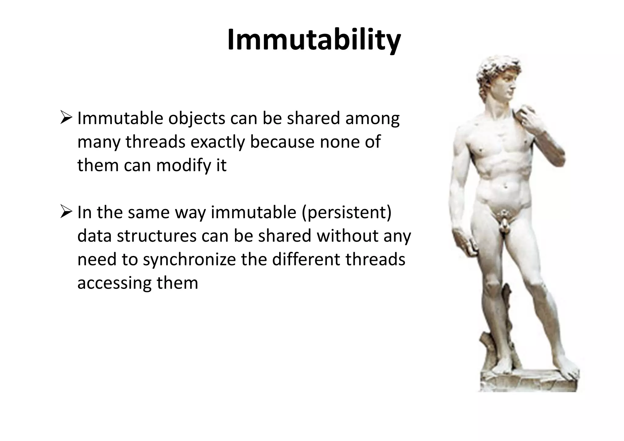 Immutability
Immutable objects can be shared among
many threads exactly because none of
them can modify it
In the same way immutable (persistent)
data structures can be shared without any
need to synchronize the different threads
accessing them
 