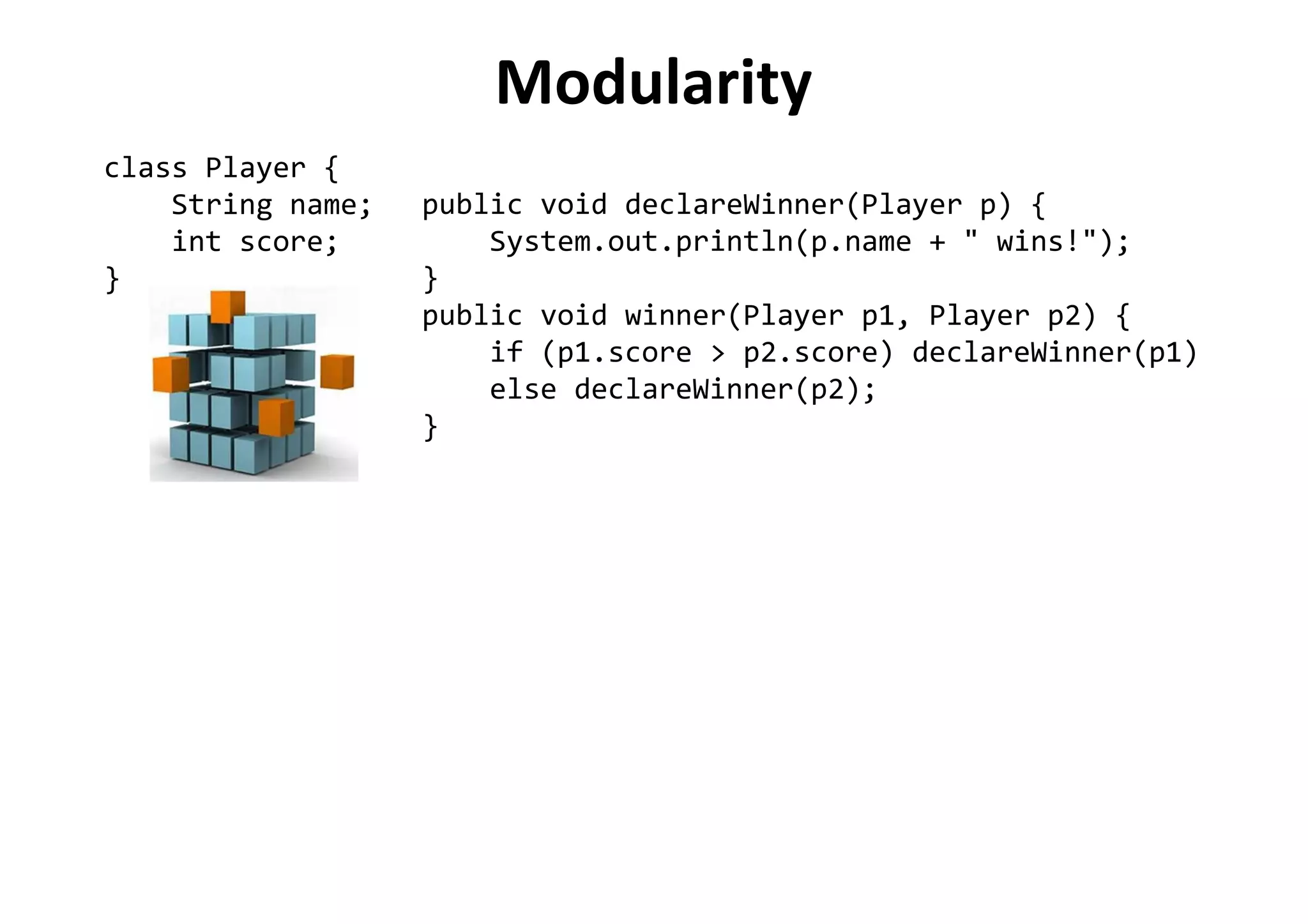 Modularity
class Player {
String name;
int score;
}
public void declareWinner(Player p) {
System.out.println(p.name + " wins!");
}
public void winner(Player p1, Player p2) {
if (p1.score > p2.score) declareWinner(p1)
else declareWinner(p2);
}
 