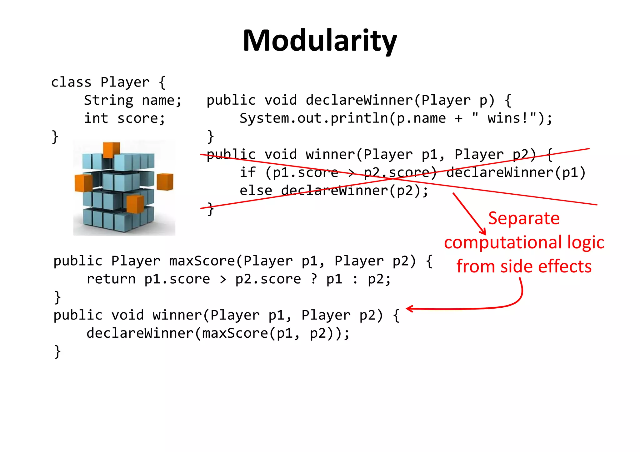 Modularity
class Player {
String name;
int score;
}
public void declareWinner(Player p) {
System.out.println(p.name + " wins!");
}
public void winner(Player p1, Player p2) {
if (p1.score > p2.score) declareWinner(p1)
else declareWinner(p2);
}
public Player maxScore(Player p1, Player p2) {
return p1.score > p2.score ? p1 : p2;
}
public void winner(Player p1, Player p2) {
declareWinner(maxScore(p1, p2));
}
Separate
computational logic
from side effects
 