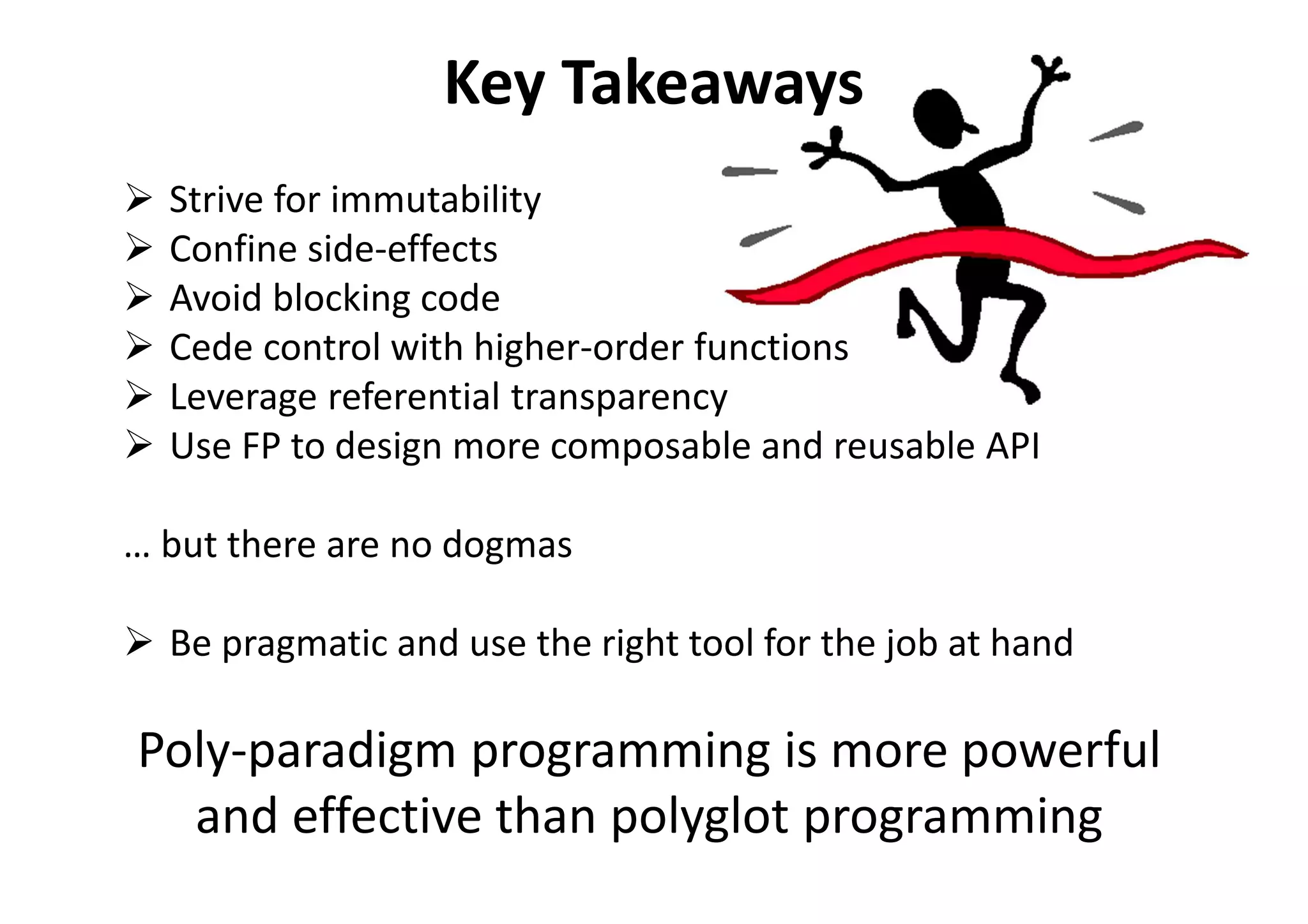 Key Takeaways
Strive for immutability
Confine side-effects
Avoid blocking code
Cede control with higher-order functions
Leverage referential transparency
Use FP to design more composable and reusable API
… but there are no dogmas
Be pragmatic and use the right tool for the job at hand
Poly-paradigm programming is more powerful
and effective than polyglot programming
 