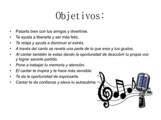 Objetivos:
• Pasarla bien con tus amigos y divertirse.
• Te ayuda a liberarte y ser más feliz.
• Te relaja y ayuda a disminuir el estrés.
• A través del canto se revela una parte de lo que eres y tus gustos.
• Al cantar también te estas dando la oportunidad de descubrir tu propia voz
y lograr sacarle partido.
• Pone a trabajar tu memoria y atención.
• El cantar te inspira y te hace más sensible.
• Te da la oportunidad de expresarte.
• Cantar te da confianza y eleva tu autoestima.
 