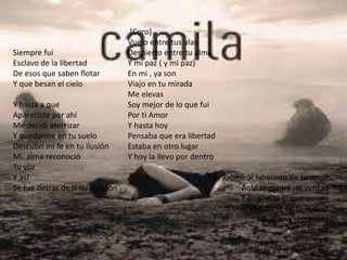 Siempre fui
Esclavo de la libertad
De esos que saben flotar
Y que besan el cielo
Y hasta a que
Apareciste por ahí
Me decidí aterrizar
Y quedarme en tu suelo
Descubrí mi fe en tu ilusión
Mi. alma reconoció
Tu voz
Y así
Se fue detrás de ti mi corazón
[Coro]
Vuelo entre tus alas
Despierto entre tu alma
Y mi paz ( y mi paz)
En mi , ya son
Viajo en tu mirada
Me elevas
Soy mejor de lo que fui
Por ti Amor
Y hasta hoy
Pensaba que era libertad
Estaba en otro lugar
Y hoy la llevo por dentro
Me asome al laberinto de tu amor
Aquí encontré mi verdad
Y en ti esta lo que quiero
Descubrí mi fe en tu ilusión
Mi. alama reconoció
Tu voz
Y así
Se fue detrás de ti mi corazón
 