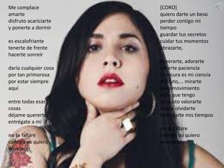 Me complace
amarte
disfruto acariciarte
y ponerte a dormir
es escalofriante
tenerte de frente
hacerte sonreír
daría cualquier cosa
por tan primorosa
por estar siempre
aquí
entre todas esas
cosas
déjame quererte
entrégate a mi
no te fallare
contigo yo quiero
envejecer
[CORO]
quiero darte un beso
perder contigo mi
tiempo
guardar tus secretos
cuidar tus momentos
abrazarte,
esperarte, adorarte
tenerte paciencia
tu locura es mi ciencia
disfruto,... mirarte
cada movimiento
vicio que tengo
un gusto valorarte
nunca olvidarte
entregarte mis tiempos
no te fallare
contigo yo quiero
envejecer
 