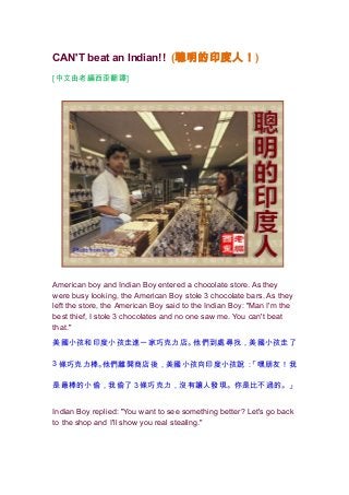 CAN'T beat an Indian!! (聰明的印度人！ )
[中文由老編西歪翻譯]




American boy and Indian Boy entered a chocolate store. As they
were busy looking, the American Boy stole 3 chocolate bars. As they
left the store, the American Boy said to the Indian Boy: "Man I'm the
best thief, I stole 3 chocolates and no one saw me. You can't beat
that."

美國小孩和印度小孩走進一家巧克力店。他們到處尋找，美國小孩走了

3 條巧克力棒。他們離開商店後，美國小孩向印度小孩說：「嘿朋友！我

是最棒的小偷，我偷了 3 條巧克力，沒有讓人發現。你是比不過的。」


Indian Boy replied: "You want to see something better? Let's go back
to the shop and I'll show you real stealing."
 
