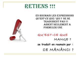 RETIENS !!! en roumain les expressions  qu’est-ce que/ qui ?  Ne se  traduisent pas !!! Elles  aident seulement a  formuler une question !    QU’EST-CE QUE  TU    MANGE ?   se traduit en roumain par :   CE MÃNÂNCI ? 