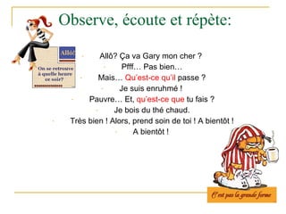 Observe,  écoute  et  répète : All ô ?  Ç a va Gary mon cher ?  Pfff… Pas bien… Mais…  Qu’est-ce qu’il  passe ? Je suis  enruhmé !   Pauvre… Et,  qu’est-ce que  tu   fais ? Je bois du thé chaud. Très bien ! Alors, prend soin de toi ! A bientôt ! A bientôt !   