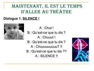 Maintenant, il est le temps d’aller au théâtre  Dialogue 1.  SILENCE  ! A : Chut ! B : Qu’est-ce que tu dis ? A : Chuuut ! B : Qu’est-ce que tu dis ? A : ChuuuuuuuuuT !! B : Qu’est-ce que tu dis ?? A : SILENCE !! 