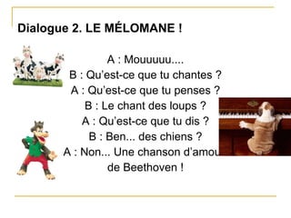 Dialogue 2. LE MÉLOMANE ! A : Mouuuuu.... B : Qu’est-ce que tu chantes ? A : Qu’est-ce que tu penses ? B : Le chant des loups ? A : Qu’est-ce que tu dis ? B : Ben... des chiens ? A : Non... Une chanson d’amour  de Beethoven ! 
